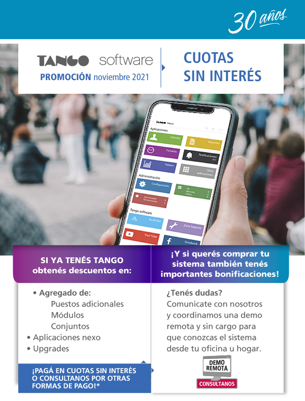 PROMOCIÓN SEPTIEMBRE 2021 - 
SI YA TENÉS TANGO obtenés descuentos: • Puestos adicionales
• Agregado de módulos (Estudios Contables)
• Actualizaciones de sistemas que ya están vencidos
• Extensiones vencidas desde el 1/6/21

¡Y SI QUERÉS COMPRAR TU SISTEMA obtenés importantes beneficios!: Importantes descuentos. ¿Tenés dudas?
Comunicate con nosotros y coordinamos una demo remota y sin cargo para que conozcas el sistema desde tu oficina u hogar. 

¡Pagá en HASTA 12 CUOTAS SIN INTERÉS o consultanos por otras formas de pago!*